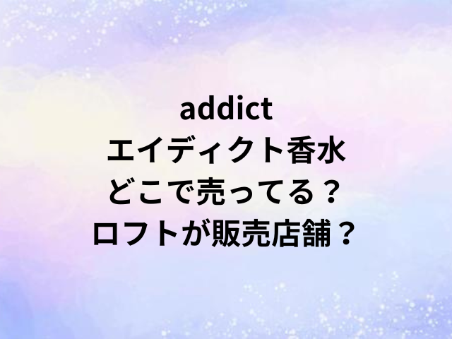 addictエイディクト香水どこで売ってる？ロフトが販売店舗？