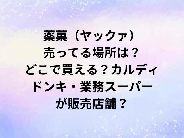薬菓（ヤックァ）売ってる場所は？どこで買える？カルディやドンキ・業務スーパーが販売店舗？