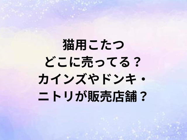猫用こたつどこに売ってる？カインズやドンキ・ニトリが販売店舗？