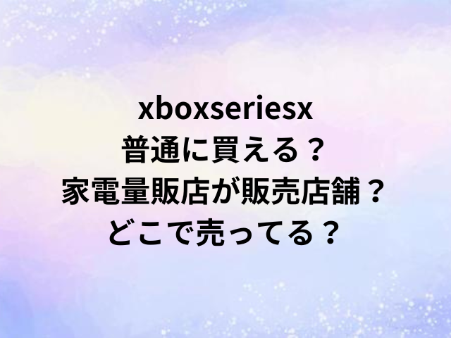 xboxseriesx普通に買える？家電量販店が販売店舗？どこで売ってる？
