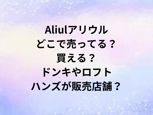 Aliulアリウルどこで売ってる？買える？ドンキやロフト・ハンズが販売店舗？