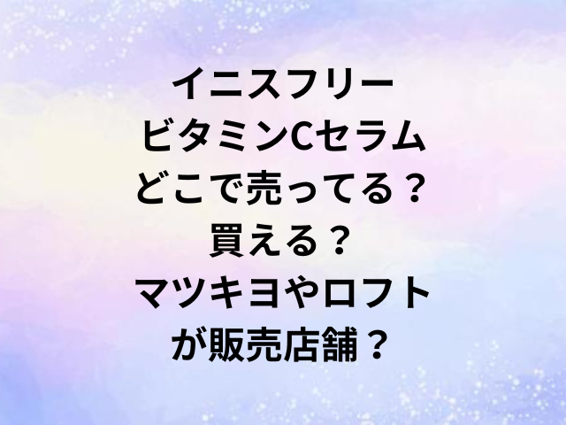 イニスフリービタミンCセラムどこで売ってる？買える？マツキヨやロフトが販売店舗？