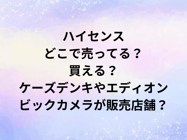ハイセンスどこで売ってる？買える？ケーズデンキやエディオン・ビックカメラが販売店舗？