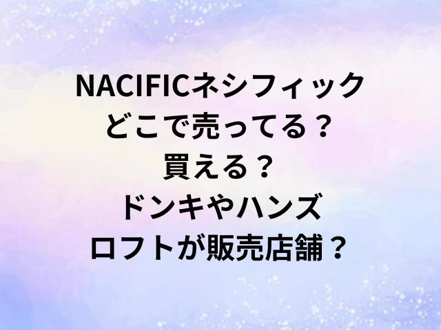 NACIFICネシフィックどこで売ってる？買える？ドンキやハンズ・ロフトが販売店舗？