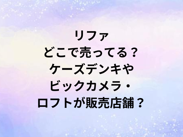 リファどこで売ってる？ケーズデンキやビックカメラ・ロフトが販売店舗？
