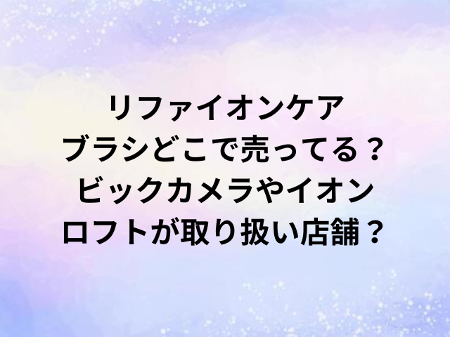 リファイオンケアブラシどこで売ってる？ビックカメラやイオン・ロフトが取り扱い店舗？