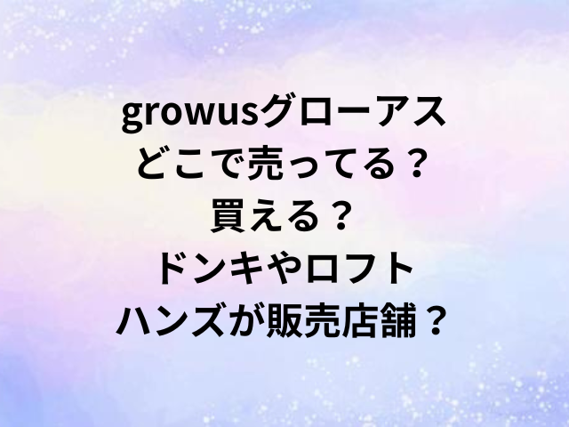 growusグローアスどこで売ってる？買える？ドンキやロフト・ハンズが販売店舗？