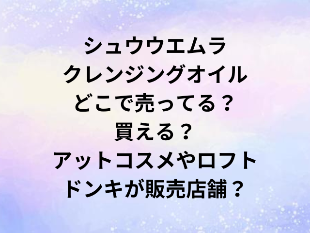シュウウエムラクレンジングオイルどこで売ってる？買える？アットコスメやロフト・ドンキが販売店舗？