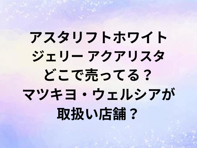 アスタリフトホワイトジェリー アクアリスタどこで売ってる？マツキヨ・ウェルシア・ロフトが取扱い店舗？
