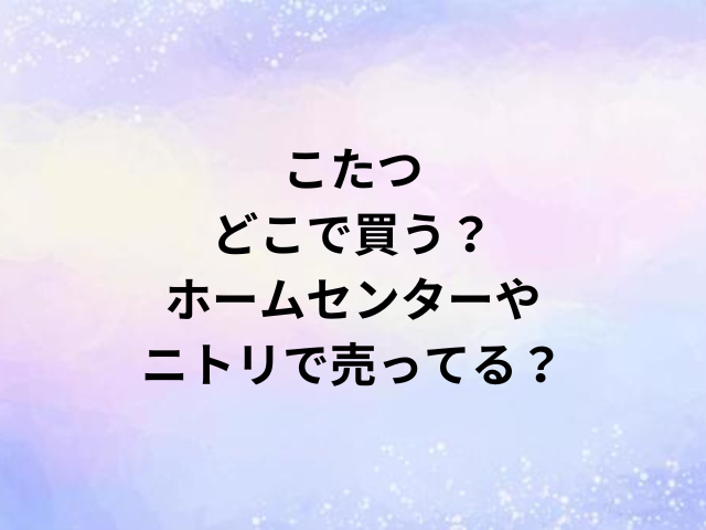 こたつどこで買う？ホームセンターやニトリで売ってる？