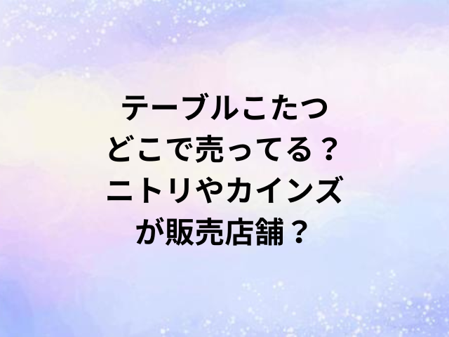 テーブルこたつどこで売ってる？ニトリやカインズが販売店舗？