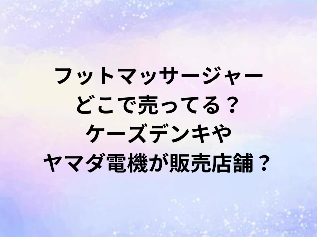 フットマッサージャーどこで売ってる？ケーズデンキやヤマダ電機が販売店舗？