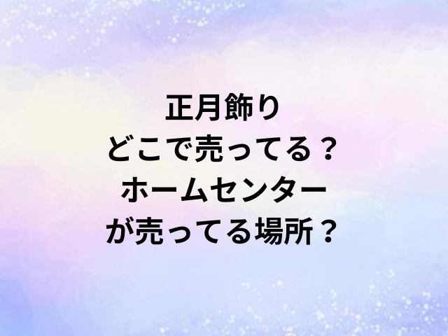 正月飾りどこで売ってる？ホームセンターが売ってる場所？