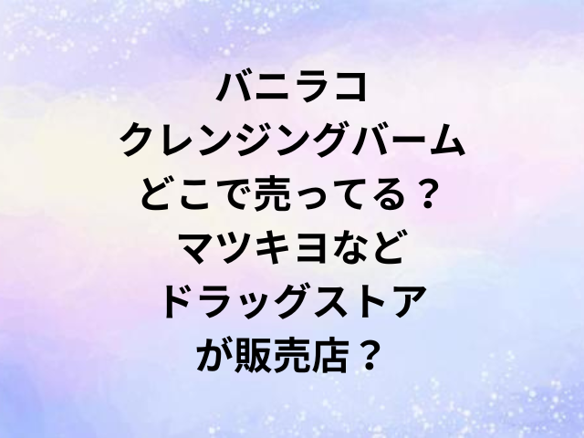 バニラコクレンジングバームどこで売ってる？マツキヨなどドラッグストアが販売店？