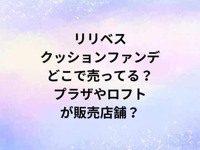リリベスクッションファンデどこで売ってる？プラザやロフトが販売店舗？