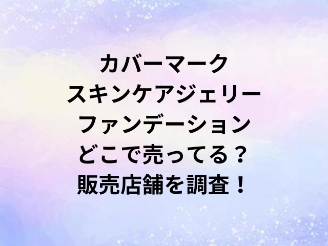 カバーマークスキンケアジェリーファンデーションどこで売ってる？販売店舗を調査！