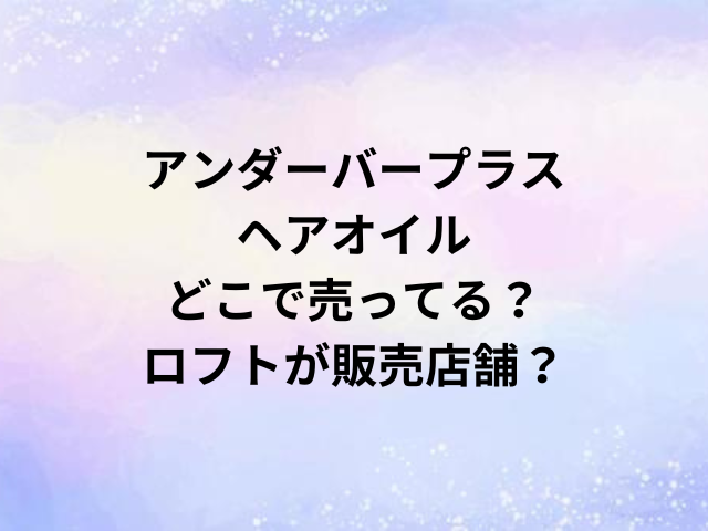 アンダーバープラスヘアオイルどこで売ってる？ロフトが販売店舗？