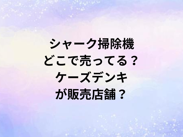 シャーク掃除機どこで売ってる？ケーズデンキが販売店舗？