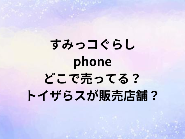 すみっコぐらしphoneどこで売ってる？トイザらスが販売店舗？