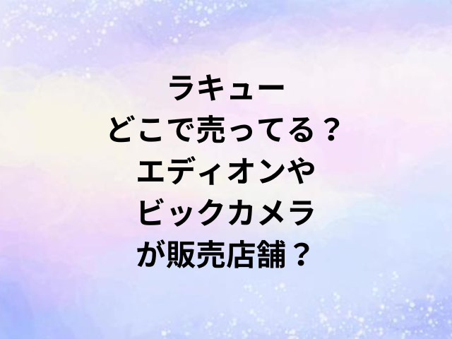 ラキューどこで売ってる？エディオンやビックカメラが販売店舗？