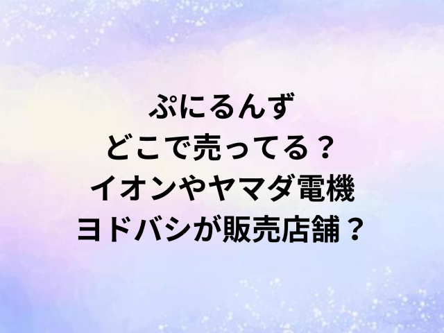 ぷにるんずどこで売ってる？イオンやヤマダ電機・ヨドバシが販売店舗？
