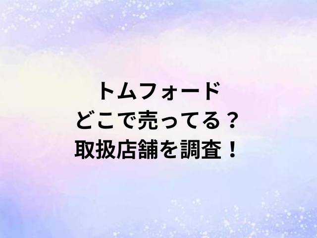 トムフォードどこで売ってる？取扱店舗を調査！