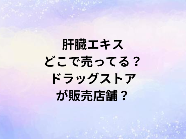 肝臓エキスどこで売ってる？ドラッグストアが販売店舗？