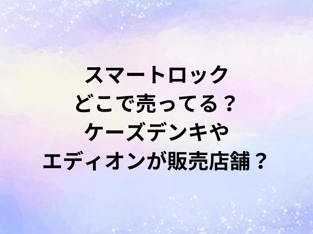 スマートロックどこで売ってる？ケーズデンキやエディオンが販売店舗？