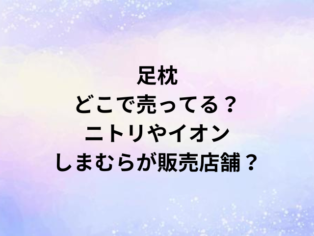 足枕どこで売ってる？ニトリやイオン・しまむらが販売店舗？