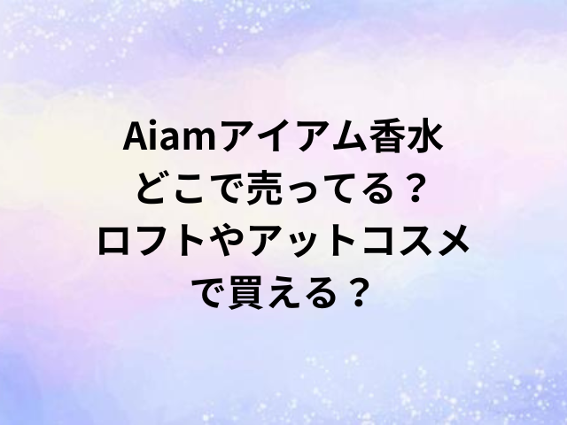 Aiamアイアム香水どこで売ってる？ロフトやアットコスメで買える？