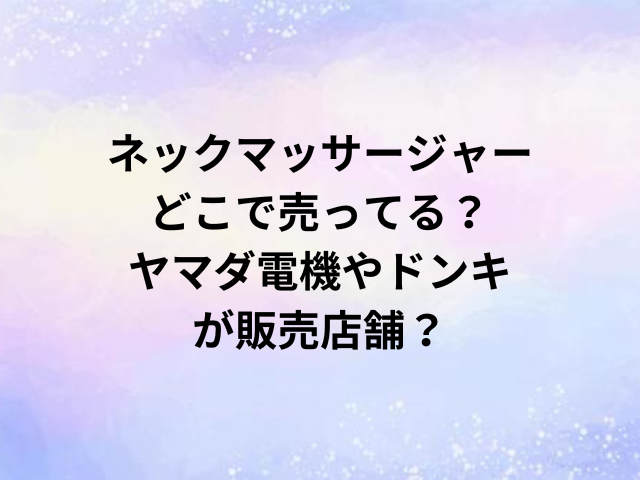 ネックマッサージャーどこで売ってる？ヤマダ電機やドンキが販売店舗？
