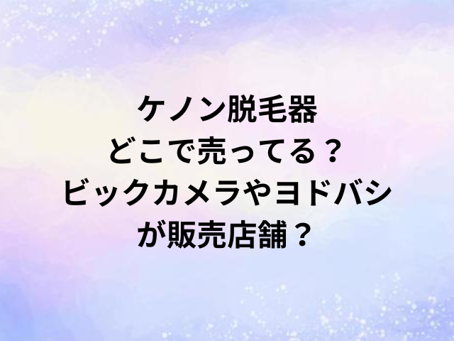 ケノン脱毛器どこで売ってる？ビックカメラやヨドバシが販売店舗？