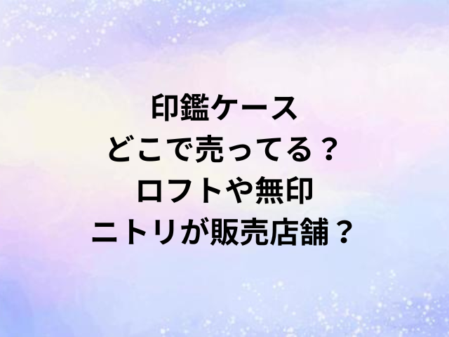 印鑑ケースどこで売ってる？ロフトや無印・ニトリが販売店舗？