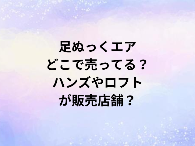 足ぬっくエアどこで売ってる？ハンズやロフトが販売店舗？