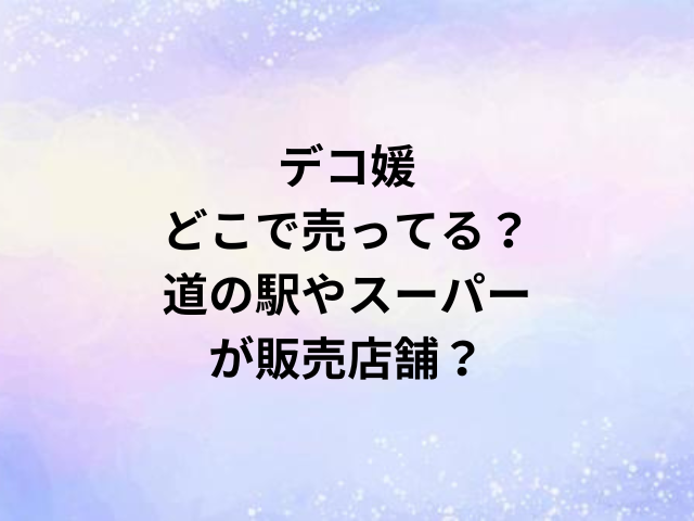 デコ媛どこで売ってる？道の駅やスーパーが販売店舗？