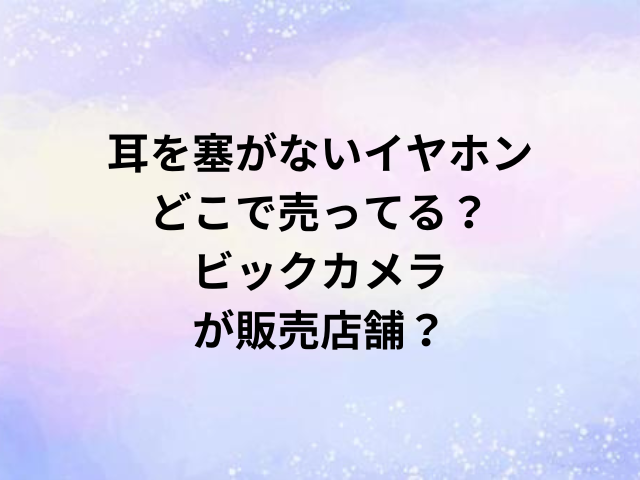 耳を塞がないイヤホンどこで売ってる？ビックカメラが販売店舗？
