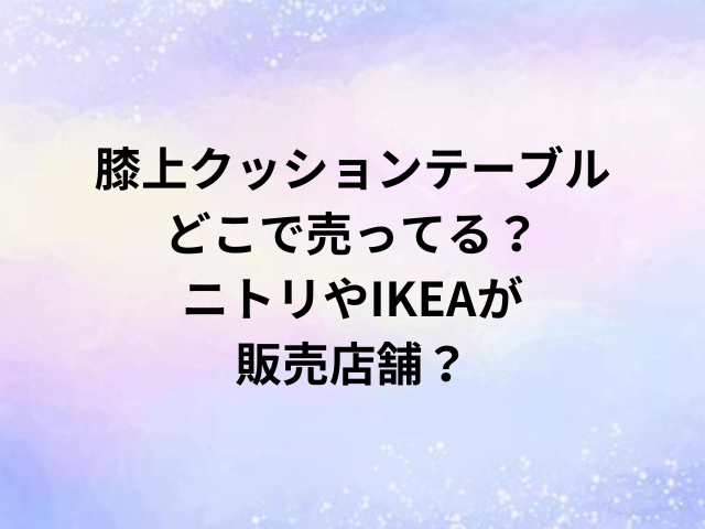 膝上クッションテーブルどこで売ってる？ニトリやIKEAが販売店舗？