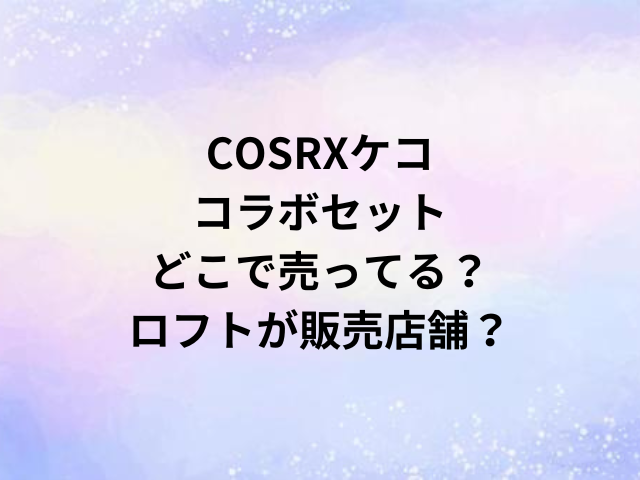 COSRXケココラボセットどこで売ってる？ロフトが販売店舗？