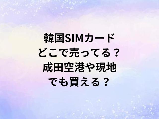 韓国SIMカードどこで売ってる？成田空港や現地でも買える？