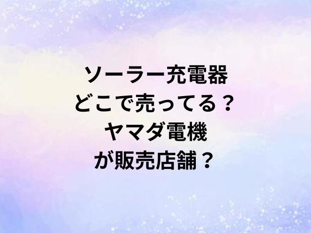 ソーラー充電器どこで売ってる？ヤマダ電機が販売店舗？