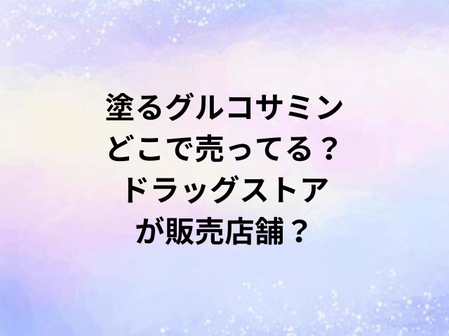 塗るグルコサミンどこで売ってる？ドラッグストアが販売店舗？