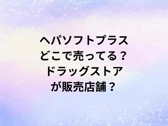 ヘパソフトプラスどこで売ってる？ドラッグストアが販売店舗？