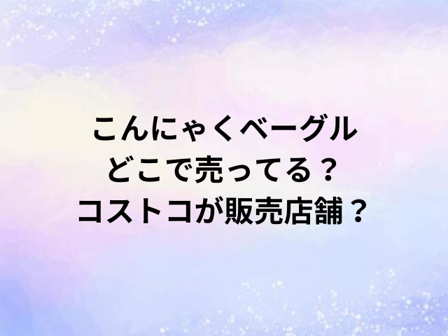 こんにゃくベーグルどこで売ってる？コストコが販売店舗？