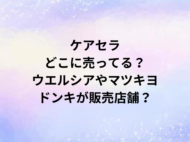 ケアセラどこに売ってる？ウエルシアやマツキヨ・ドンキが販売店舗？