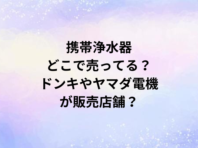 携帯浄水器どこで売ってる？ドンキやヤマダ電機が販売店舗？