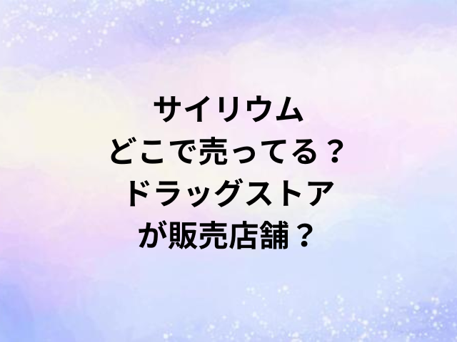 サイリウムどこで売ってる？ドラッグストアが販売店舗？