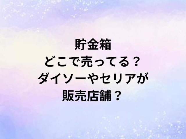 貯金箱どこで売ってる？ダイソーやセリアが販売店舗？