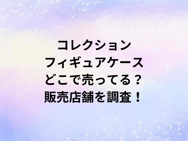 コレクション・フィギュアケースどこで売ってる？販売店舗を調査！