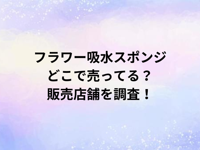 フラワー吸水スポンジどこで売ってる？販売店舗を調査！
