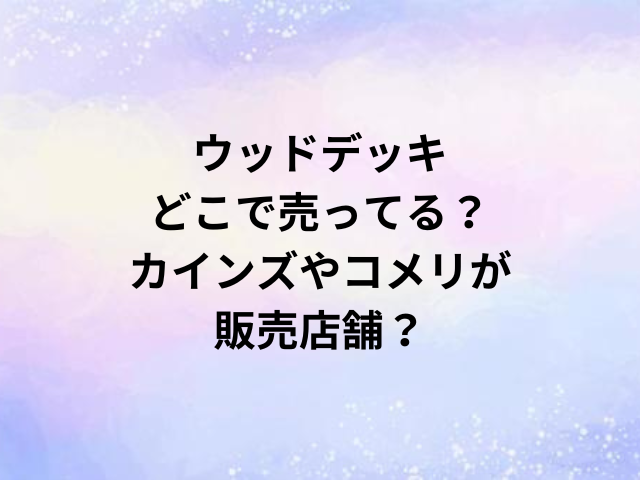 ウッドデッキどこで売ってる？カインズやコメリが販売店舗？